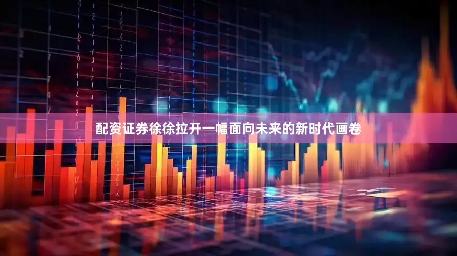 配资证券徐徐拉开一幅面向未来的新时代画卷
