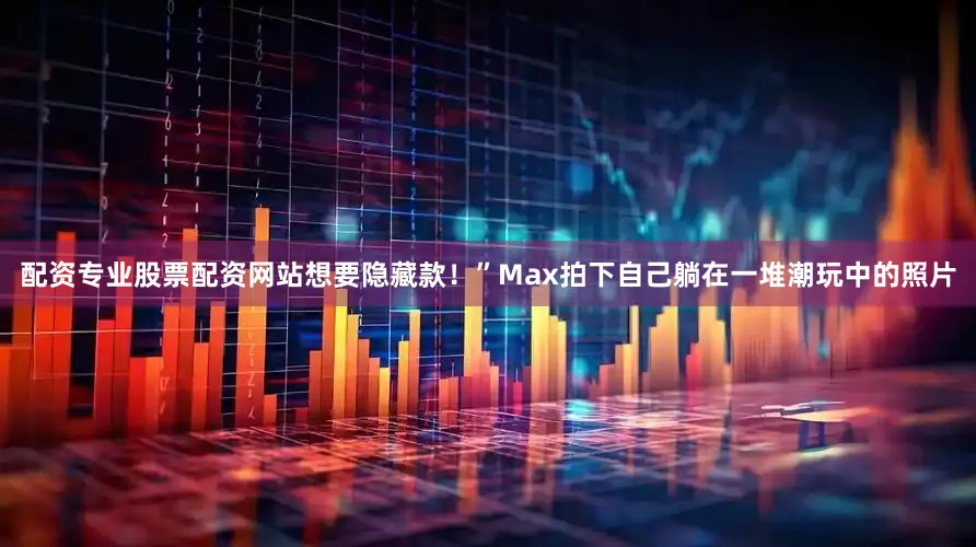 配资专业股票配资网站想要隐藏款！”Max拍下自己躺在一堆潮玩中的照片