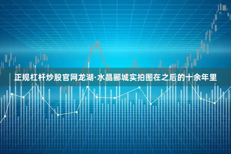 正规杠杆炒股官网龙湖·水晶郦城实拍图在之后的十余年里