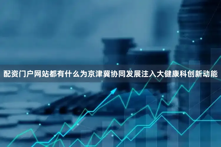 配资门户网站都有什么为京津冀协同发展注入大健康科创新动能