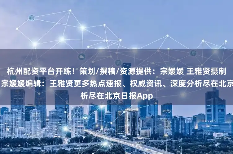 杭州配资平台开练！策划/撰稿/资源提供：宗媛媛 王雅贤摄制：王雅贤 宗媛媛编辑：王雅贤更多热点速报、权威资讯、深度分析尽在北京日报App