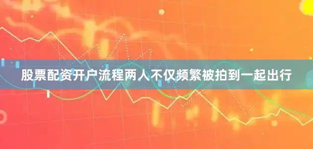 股票配资开户流程两人不仅频繁被拍到一起出行