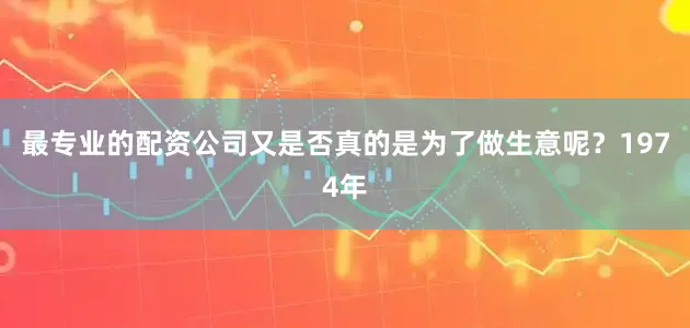 最专业的配资公司又是否真的是为了做生意呢？1974年