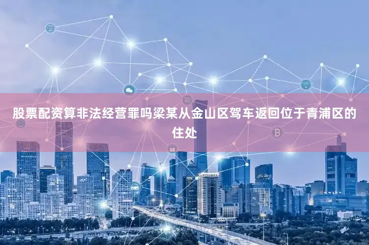 股票配资算非法经营罪吗梁某从金山区驾车返回位于青浦区的住处
