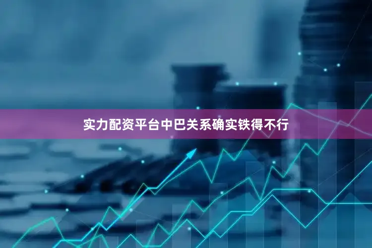 实力配资平台中巴关系确实铁得不行