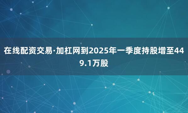 在线配资交易·加杠网到2025年一季度持股增至449.1万股