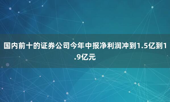 国内前十的证券公司今年中报净利润冲到1.5亿到1.9亿元