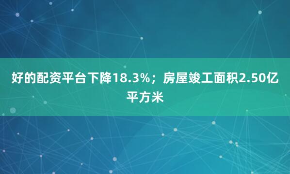好的配资平台下降18.3%；房屋竣工面积2.50亿平方米