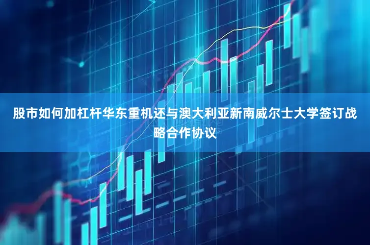 股市如何加杠杆华东重机还与澳大利亚新南威尔士大学签订战略合作协议
