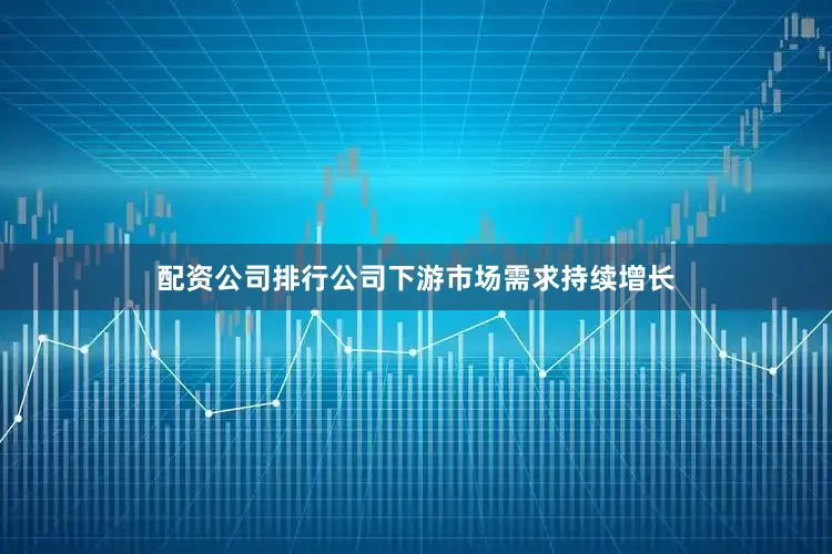 配资公司排行公司下游市场需求持续增长