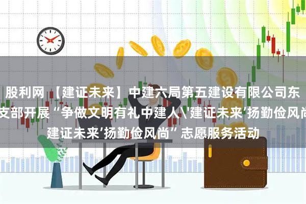 股利网 【建证未来】中建六局第五建设有限公司东北营销部联合团支部开展“争做文明有礼中建人'建证未来’扬勤俭风尚”志愿服务活动