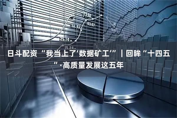 日斗配资 “我当上了‘数据矿工’”｜回眸“十四五”·高质量发展这五年