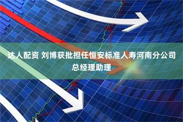 达人配资 刘博获批担任恒安标准人寿河南分公司总经理助理