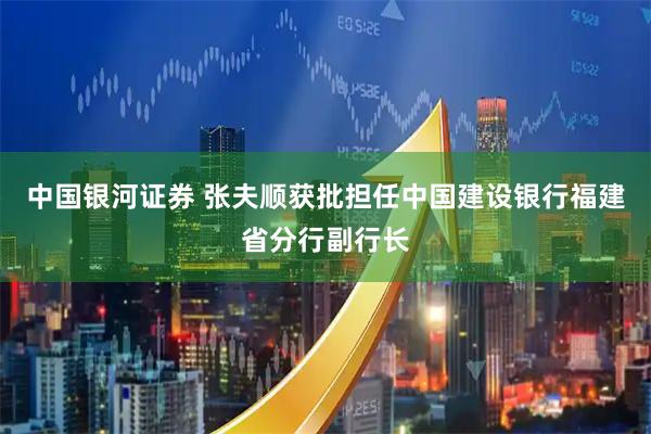 中国银河证券 张夫顺获批担任中国建设银行福建省分行副行长