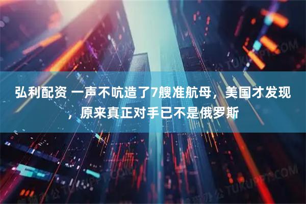 弘利配资 一声不吭造了7艘准航母，美国才发现，原来真正对手已不是俄罗斯