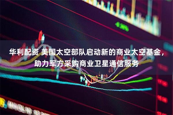 华利配资 美国太空部队启动新的商业太空基金，助力军方采购商业卫星通信服务