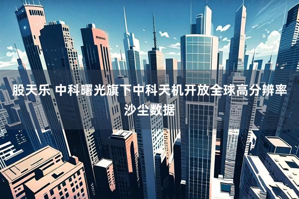 股天乐 中科曙光旗下中科天机开放全球高分辨率沙尘数据