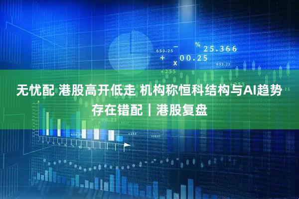 无忧配 港股高开低走 机构称恒科结构与AI趋势存在错配｜港股复盘