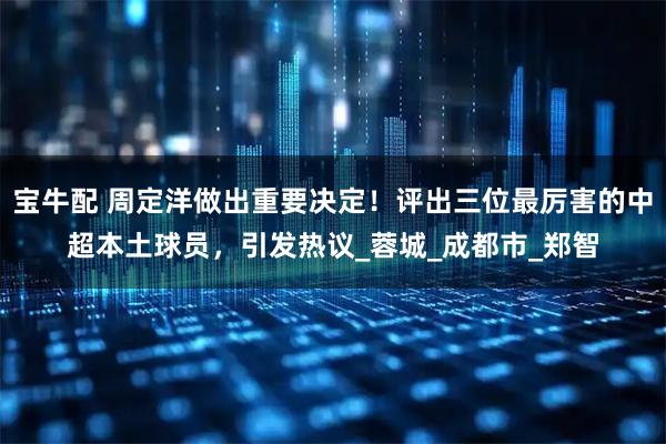宝牛配 周定洋做出重要决定！评出三位最厉害的中超本土球员，引发热议_蓉城_成都市_郑智