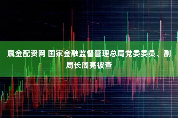 赢金配资网 国家金融监督管理总局党委委员、副局长周亮被查
