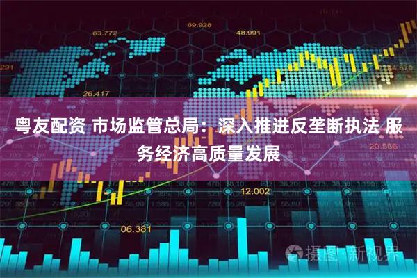 粤友配资 市场监管总局：深入推进反垄断执法 服务经济高质量发展