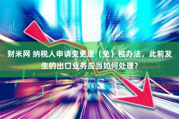 财米网 纳税人申请变更退（免）税办法，此前发生的出口业务应当如何处理？