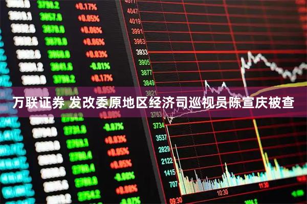 万联证券 发改委原地区经济司巡视员陈宣庆被查