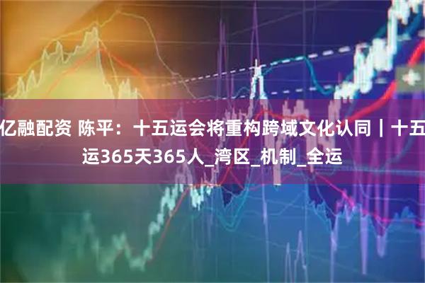 亿融配资 陈平：十五运会将重构跨域文化认同｜十五运365天365人_湾区_机制_全运