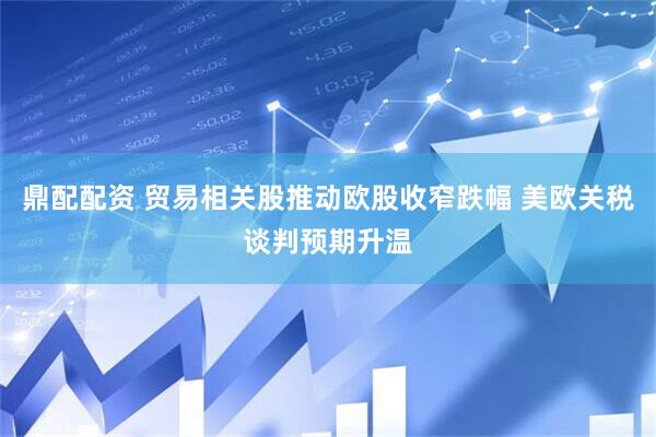 鼎配配资 贸易相关股推动欧股收窄跌幅 美欧关税谈判预期升温
