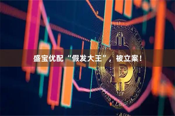 盛宝优配 “假发大王”，被立案！