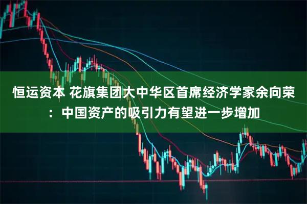 恒运资本 花旗集团大中华区首席经济学家余向荣：中国资产的吸引力有望进一步增加
