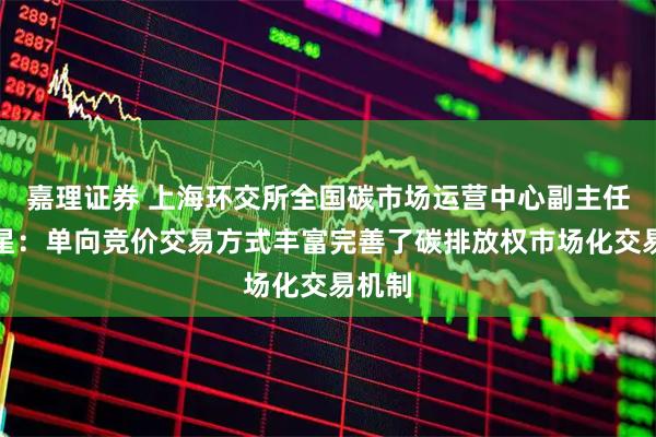 嘉理证券 上海环交所全国碳市场运营中心副主任樊东星：单向竞价交易方式丰富完善了碳排放权市场化交易机制