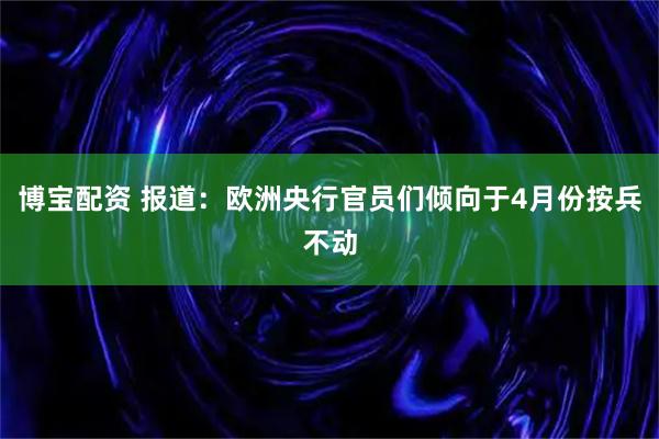 博宝配资 报道：欧洲央行官员们倾向于4月份按兵不动