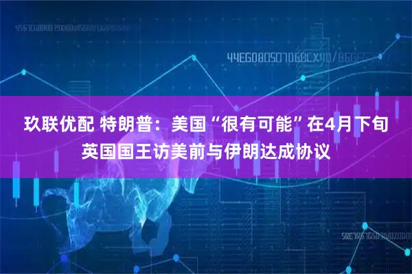 玖联优配 特朗普：美国“很有可能”在4月下旬英国国王访美前与伊朗达成协议